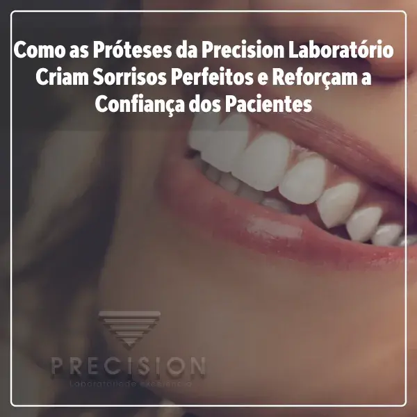Como as Próteses da Precision Laboratório Criam Sorrisos Perfeitos e Reforçam a Confiança dos Pacientes